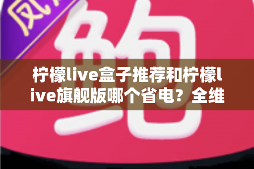 柠檬live盒子推荐和柠檬live旗舰版哪个省电？全维度省电对比与实用选购指南