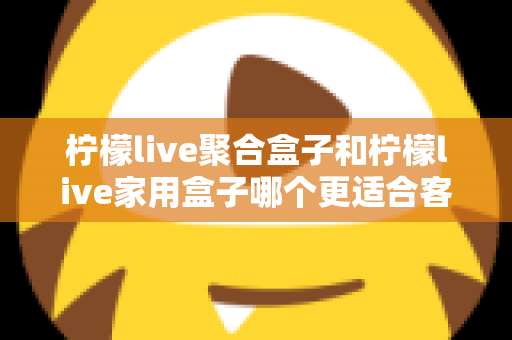 柠檬live聚合盒子和柠檬live家用盒子哪个更适合客厅?一文看懂选购门道,打造理想家庭影音中心 柠檬live聚合盒子和柠檬live家用盒子哪个更适合客厅?一文看懂选购门道,打造理想家庭影音中心