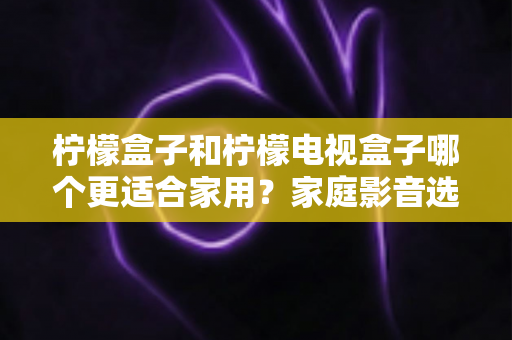 柠檬盒子和柠檬电视盒子哪个更适合家用？家庭影音选购深度对比与避坑指南