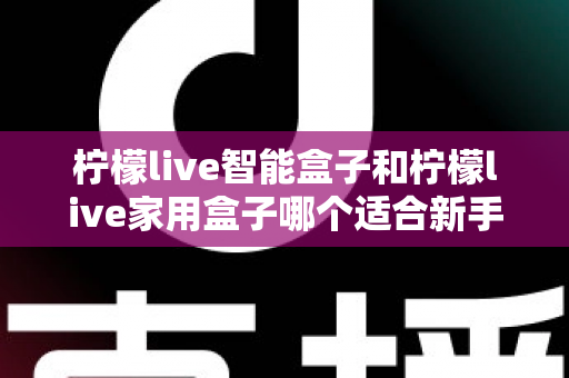 柠檬live智能盒子和柠檬live家用盒子哪个适合新手？新手必看的选购对比与上手全攻略