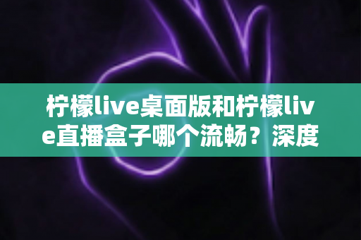 柠檬live桌面版和柠檬live直播盒子哪个流畅？深度实测对比帮你选出最佳方案