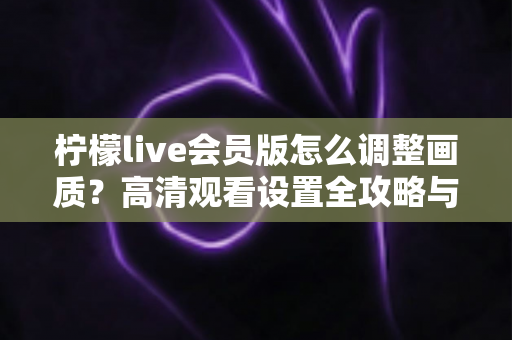 柠檬live会员版怎么调整画质？高清观看设置全攻略与实用技巧分享