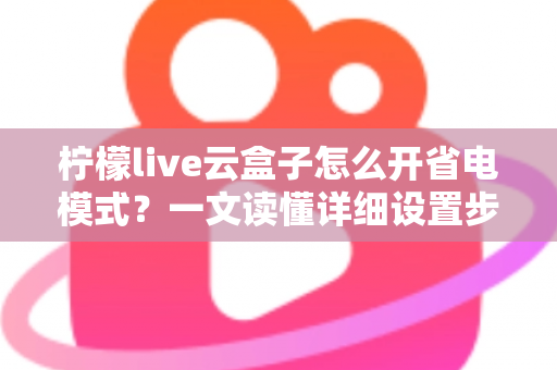 柠檬live云盒子怎么开省电模式？一文读懂详细设置步骤与省电技巧全攻略