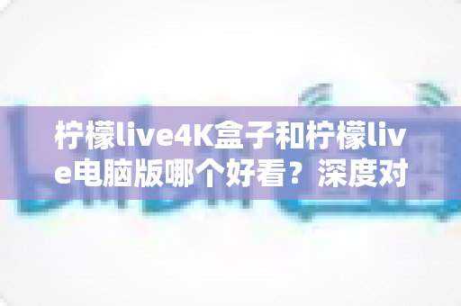 柠檬live4K盒子和柠檬live电脑版哪个好看？深度对比评测带你找到最佳观影方案