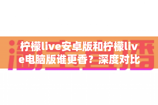 柠檬live安卓版和柠檬live电脑版谁更香？深度对比全解析帮你找到最佳选择