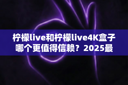 柠檬live和柠檬live4K盒子哪个更值得信赖？2025最新深度对比评测，看完再买不踩坑