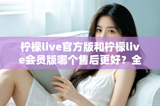 柠檬live官方版和柠檬live会员版哪个售后更好？全方位对比解析助你明智选择