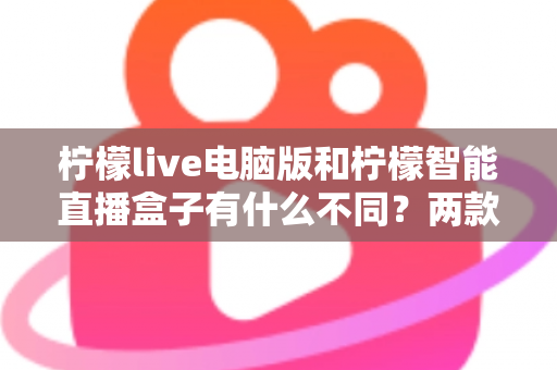 柠檬live电脑版和柠檬智能直播盒子有什么不同？两款热门直播工具核心差异全面解析与选购指南