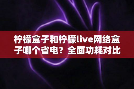 柠檬盒子和柠檬live网络盒子哪个省电？全面功耗对比与选购省电指南
