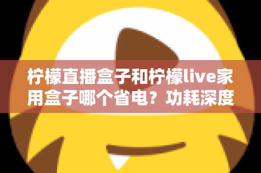 柠檬直播盒子和柠檬live家用盒子哪个省电？功耗深度对比与省电选购全指南