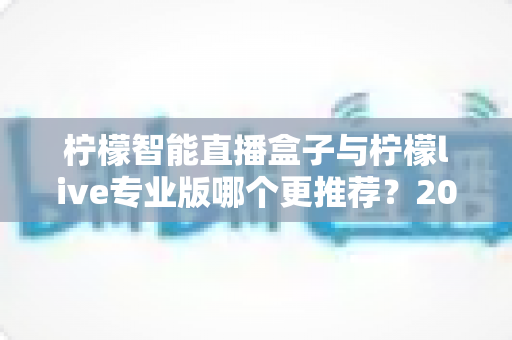 柠檬智能直播盒子与柠檬live专业版哪个更推荐？2025年直播创业者必看的深度对比与选购指南
