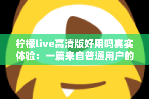 柠檬live高清版好用吗真实体验:一篇来自普通用户的全景测评与避坑指南 柠檬live高清版好用吗真实体验:一篇来自普通用户的全景测评与避坑指南