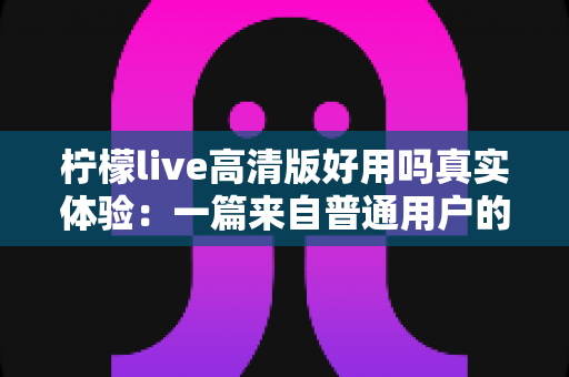 柠檬live高清版好用吗真实体验：一篇来自普通用户的全景测评与避坑指南