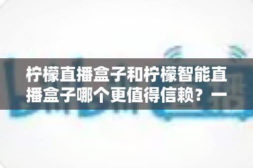 柠檬直播盒子和柠檬智能直播盒子哪个更值得信赖?一篇看懂差异的深度选购指南 柠檬直播盒子和柠檬智能直播盒子哪个更值得信赖?一篇看懂差异的深度选购指南
