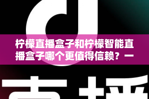 柠檬直播盒子和柠檬智能直播盒子哪个更值得信赖？一篇看懂差异的深度选购指南