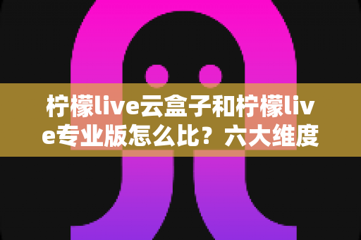 柠檬live云盒子和柠檬live专业版怎么比？六大维度深度解析，看完再选不吃亏