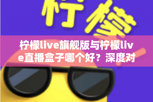 柠檬live旗舰版与柠檬live直播盒子哪个好？深度对比评测帮你选对不选贵