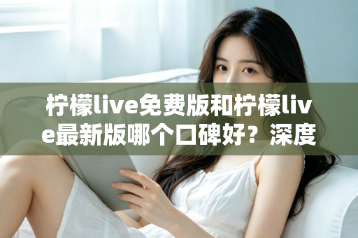 柠檬live免费版和柠檬live最新版哪个口碑好？深度对比评测助你选出最佳版本