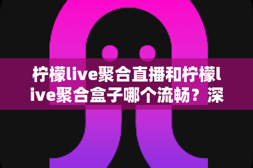 柠檬live聚合直播和柠檬live聚合盒子哪个流畅？深度对比实测与选购全指南