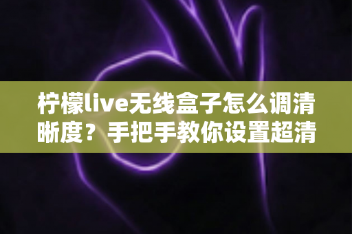 柠檬live无线盒子怎么调清晰度？手把手教你设置超清画质，观看体验瞬间提升