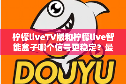 柠檬liveTV版和柠檬live智能盒子哪个信号更稳定？最全信号稳定性深度对比评测指南