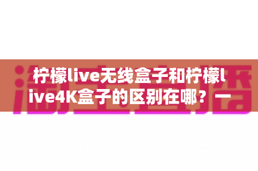 柠檬live无线盒子和柠檬live4K盒子的区别在哪？一文读懂选购要点与核心差异