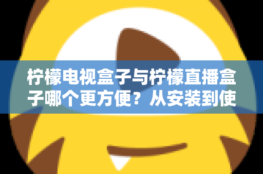 柠檬电视盒子与柠檬直播盒子哪个更方便？从安装到使用全维度深度对比，帮你选出最省心的客厅娱乐方案