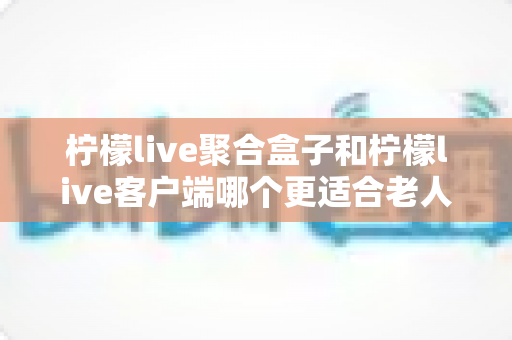 柠檬live聚合盒子和柠檬live客户端哪个更适合老人用？2025年最新选购指南与家庭使用全解析
