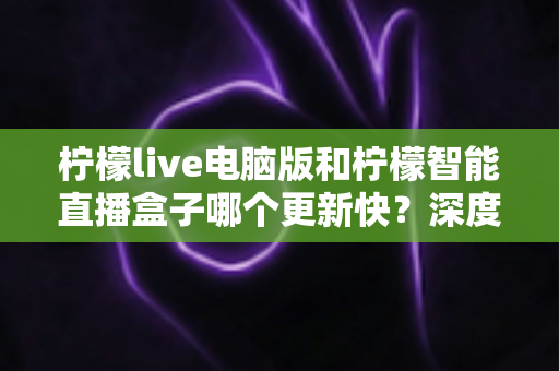 柠檬live电脑版和柠檬智能直播盒子哪个更新快？深度对比解析帮你做出明智选择