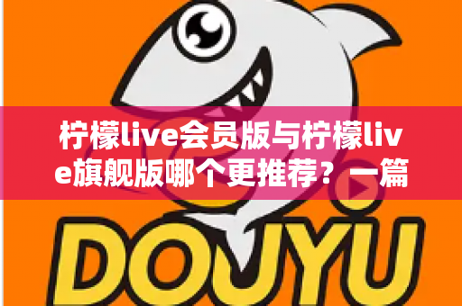 柠檬live会员版与柠檬live旗舰版哪个更推荐？一篇讲透差异的实用选购指南
