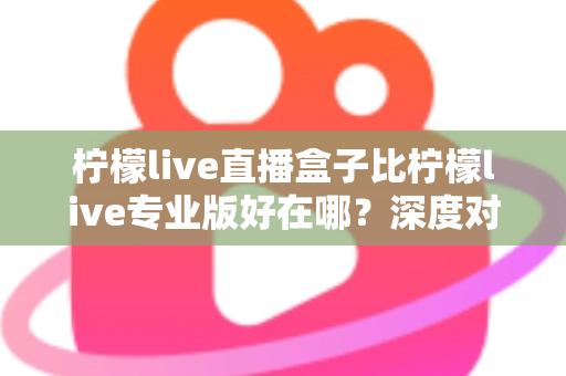 柠檬live直播盒子比柠檬live专业版好在哪？深度对比解析与选购全指南