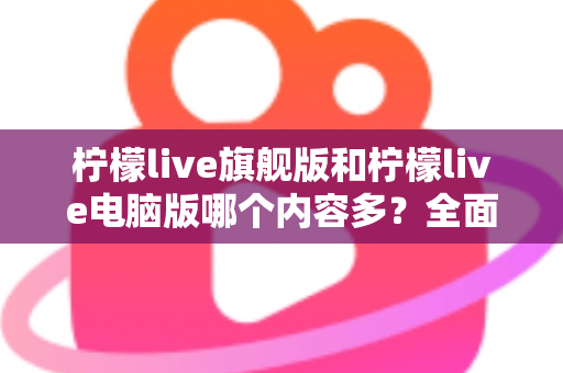 柠檬live旗舰版和柠檬live电脑版哪个内容多？全面对比解析助你选对版本