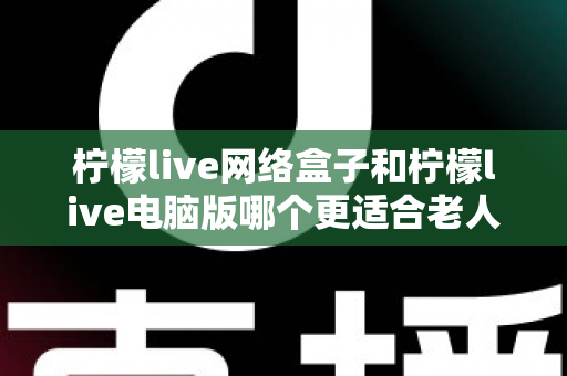 柠檬live网络盒子和柠檬live电脑版哪个更适合老人用?子女必读的贴心选购指南 柠檬live网络盒子和柠檬live电脑版哪个更适合老人用?子女必读的贴心选购指南
