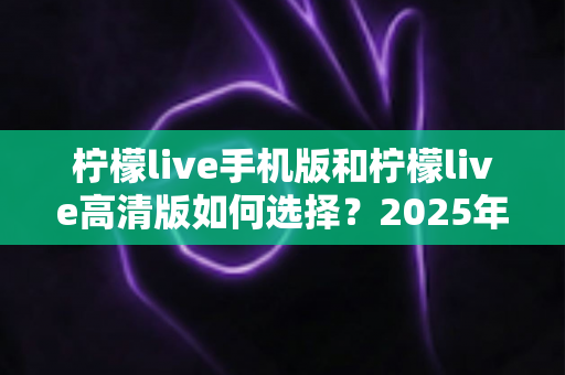 柠檬live手机版和柠檬live高清版如何选择？2025年最全对比指南帮你轻松决策