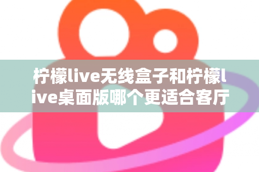 柠檬live无线盒子和柠檬live桌面版哪个更适合客厅？全维度对比评测与家庭选购实用指南