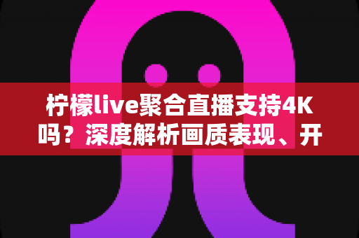 柠檬live聚合直播支持4K吗?深度解析画质表现、开启条件与观看体验全指南 柠檬live聚合直播支持4K吗?深度解析画质表现、开启条件与观看体验全指南