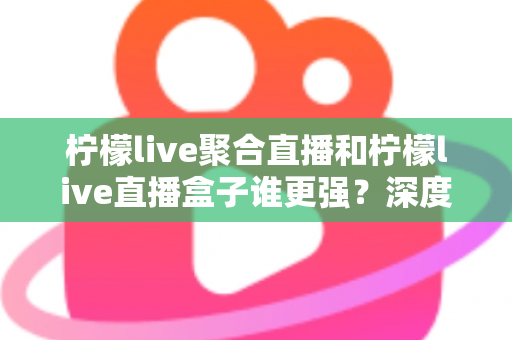 柠檬live聚合直播和柠檬live直播盒子谁更强?深度横评帮你选出最适合自己的直播神器 柠檬live聚合直播和柠檬live直播盒子谁更强?深度横评帮你选出最适合自己的直播神器