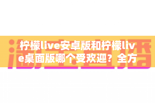 柠檬live安卓版和柠檬live桌面版哪个受欢迎？全方位深度对比解析与使用指南