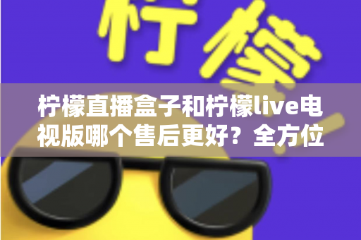柠檬直播盒子和柠檬live电视版哪个售后更好？全方位深度对比解析，帮你选到售后省心的观影方案