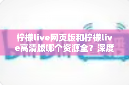 柠檬live网页版和柠檬live高清版哪个资源全？深度对比解析帮你选出最佳观看方案