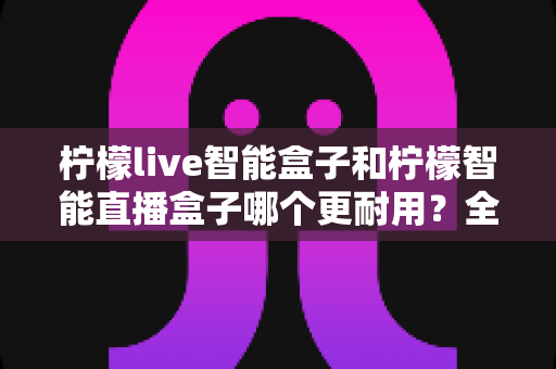 柠檬live智能盒子和柠檬智能直播盒子哪个更耐用？全面深度对比评测帮你选对直播设备