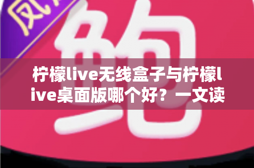 柠檬live无线盒子与柠檬live桌面版哪个好？一文读懂差异，选对观影神器不纠结