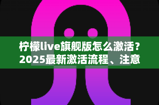 柠檬live旗舰版怎么激活？2025最新激活流程、注意事项与避坑指南一文读懂