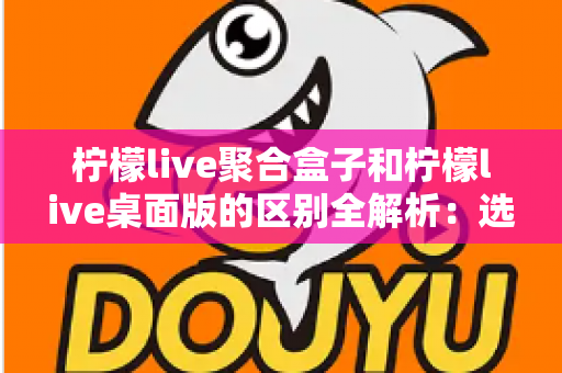柠檬live聚合盒子和柠檬live桌面版的区别全解析：选对工具让你的直播效率翻倍