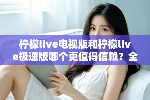 柠檬live电视版和柠檬live极速版哪个更值得信赖？全面对比与安全选择指南
