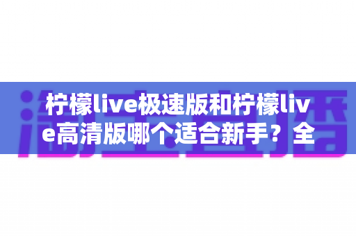 柠檬live极速版和柠檬live高清版哪个适合新手？全面对比分析与实用选择指南