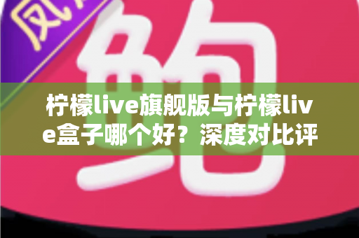柠檬live旗舰版与柠檬live盒子哪个好？深度对比评测帮你选对直播工具