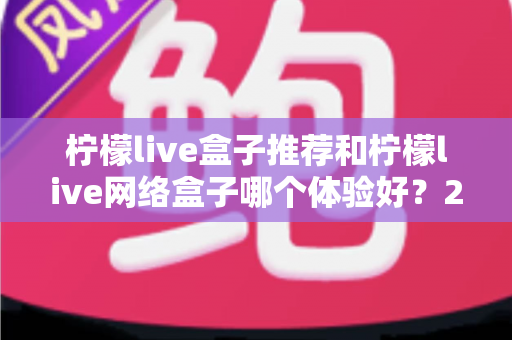 柠檬live盒子推荐和柠檬live网络盒子哪个体验好？2025年最全选购对比指南与深度测评
