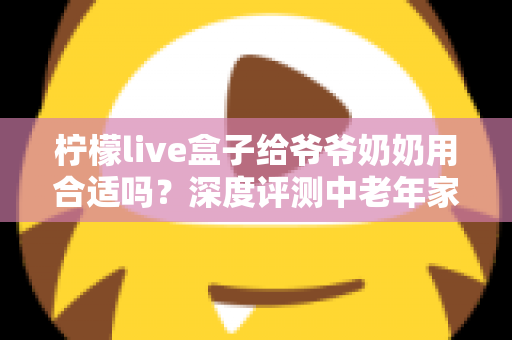 柠檬live盒子给爷爷奶奶用合适吗？深度评测中老年家庭视听新选择