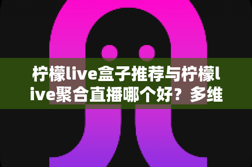 柠檬live盒子推荐与柠檬live聚合直播哪个好？多维度对比评测帮你找到答案